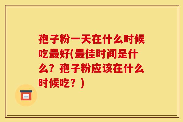孢子粉一天在什么时候吃最好(最佳时间是什么？孢子粉应该在什么时候吃？)-第1张图片-灵芝之家