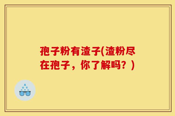 孢子粉有渣子(渣粉尽在孢子,你了解吗?)-第1张图片-灵芝之家 孢子粉有渣子(渣粉尽在孢子,你了解吗?)-第1张图片-灵芝之家