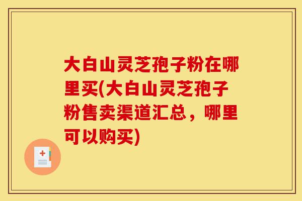 大白山灵芝孢子粉在哪里买(大白山灵芝孢子粉售卖渠道汇总，哪里可以购买)-第1张图片-灵芝之家