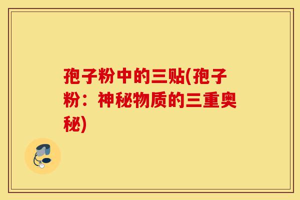 孢子粉中的三贴(孢子粉:神秘物质的三重奥秘)-第1张图片-灵芝之家 孢子粉中的三贴(孢子粉:神秘物质的三重奥秘)-第1张图片-灵芝之家