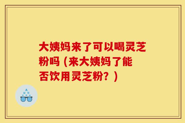 大姨妈来了可以喝灵芝粉吗 (来大姨妈了能否饮用灵芝粉？)-第1张图片-灵芝之家