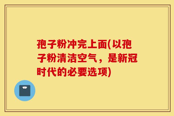 孢子粉冲完上面(以孢子粉清洁空气,是新冠时代的必要选项)-第1张图片-灵芝之家 孢子粉冲完上面(以孢子粉清洁空气,是新冠时代的必要选项)-第1张图片-灵芝之家