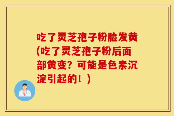 吃了灵芝孢子粉脸发黄(吃了灵芝孢子粉后面部黄变？可能是色素沉淀引起的！)-第1张图片-灵芝之家