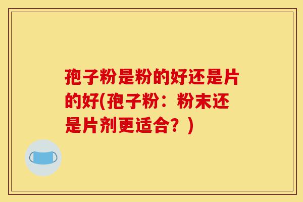 孢子粉是粉的好还是片的好(孢子粉:粉末还是片剂更适合?)-第1张图片-灵芝之家 孢子粉是粉的好还是片的好(孢子粉:粉末还是片剂更适合?)-第1张图片-灵芝之家