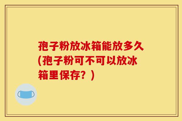 孢子粉放冰箱能放多久(孢子粉可不可以放冰箱里保存?)-第1张图片-灵芝之家 孢子粉放冰箱能放多久(孢子粉可不可以放冰箱里保存?)-第1张图片-灵芝之家