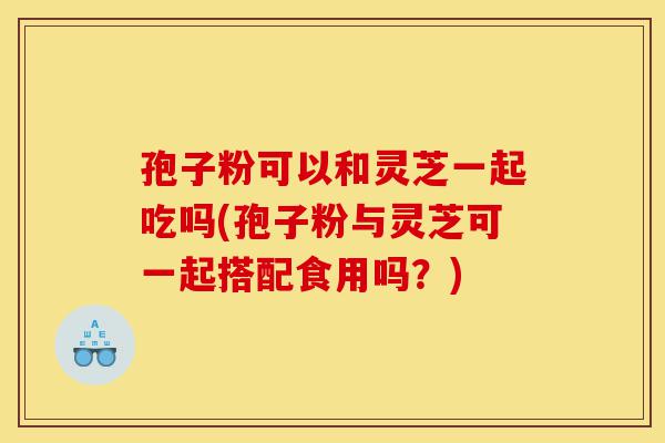 孢子粉可以和灵芝一起吃吗(孢子粉与灵芝可一起搭配食用吗？)-第1张图片-灵芝之家