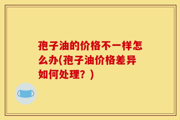 孢子油的价格不一样怎么办(孢子油价格差异如何处理?)-第1张图片-灵芝之家 孢子油的价格不一样怎么办(孢子油价格差异如何处理?)-第1张图片-灵芝之家