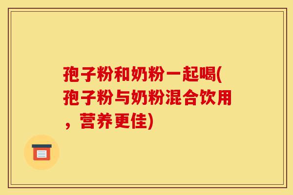 孢子粉和奶粉一起喝(孢子粉与奶粉混合饮用,营养更佳)-第1张图片-灵芝之家 孢子粉和奶粉一起喝(孢子粉与奶粉混合饮用,营养更佳)-第1张图片-灵芝之家
