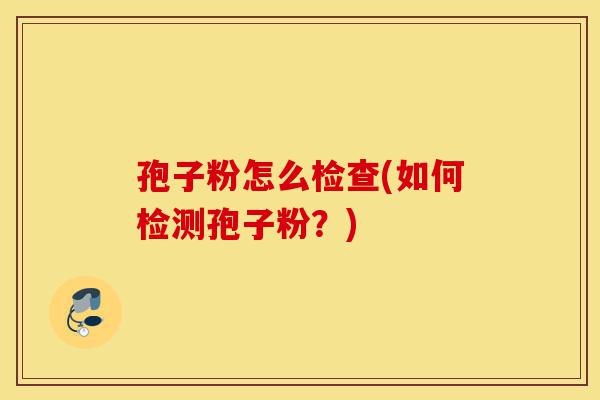 孢子粉怎么检查(如何检测孢子粉?)-第1张图片-灵芝之家 孢子粉怎么检查(如何检测孢子粉?)-第1张图片-灵芝之家