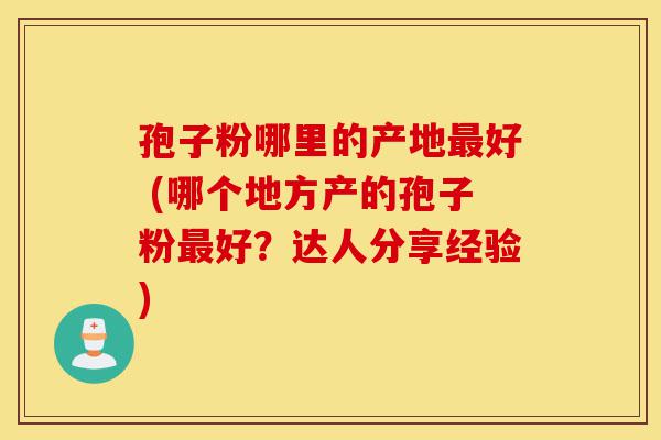 孢子粉哪里的产地最好 (哪个地方产的孢子粉最好?达人分享经验)-第1张图片-灵芝之家 孢子粉哪里的产地最好 (哪个地方产的孢子粉最好?达人分享经验)-第1张图片-灵芝之家