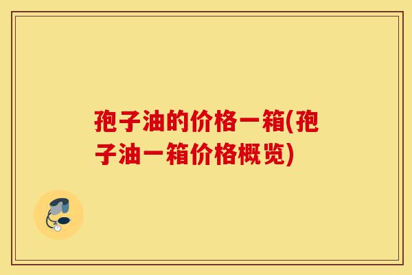 孢子油的价格一箱(孢子油一箱价格概览)-第1张图片-灵芝之家
