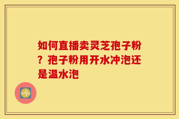 如何直播卖灵芝孢子粉？孢子粉用开水冲泡还是温水泡-第1张图片-灵芝之家