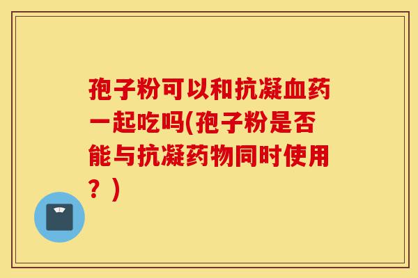 孢子粉可以和抗凝血药一起吃吗(孢子粉是否能与抗凝药物同时使用?)-第1张图片-灵芝之家 孢子粉可以和抗凝血药一起吃吗(孢子粉是否能与抗凝药物同时使用?)-第1张图片-灵芝之家