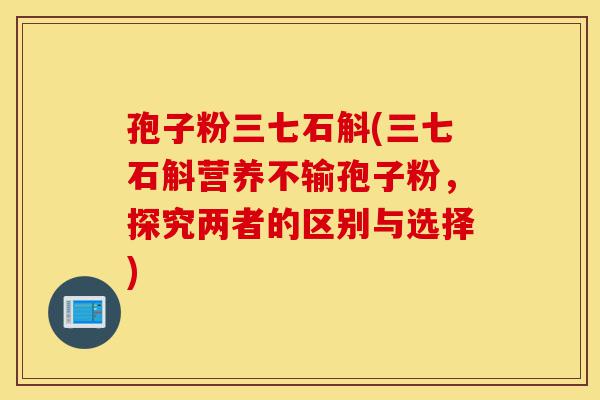孢子粉三七石斛(三七石斛营养不输孢子粉,探究两者的区别与选择)-第1张图片-灵芝之家 孢子粉三七石斛(三七石斛营养不输孢子粉,探究两者的区别与选择)-第1张图片-灵芝之家