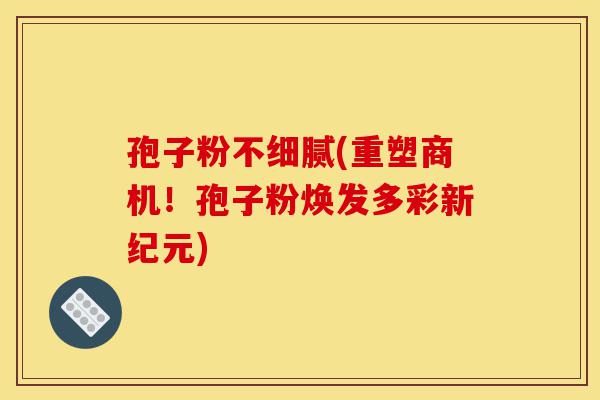 孢子粉不细腻(重塑商机!孢子粉焕发多彩新纪元)-第1张图片-灵芝之家 孢子粉不细腻(重塑商机!孢子粉焕发多彩新纪元)-第1张图片-灵芝之家
