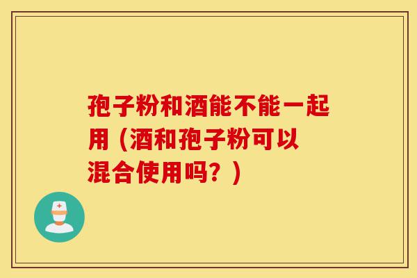 孢子粉和酒能不能一起用 (酒和孢子粉可以混合使用吗?)-第1张图片-灵芝之家 孢子粉和酒能不能一起用 (酒和孢子粉可以混合使用吗?)-第1张图片-灵芝之家