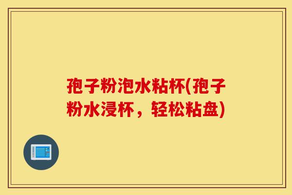 孢子粉泡水粘杯(孢子粉水浸杯，轻松粘盘)-第1张图片-灵芝之家