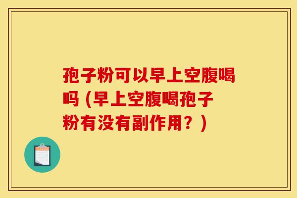 孢子粉可以早上空腹喝吗 (早上空腹喝孢子粉有没有副作用？)-第1张图片-灵芝之家
