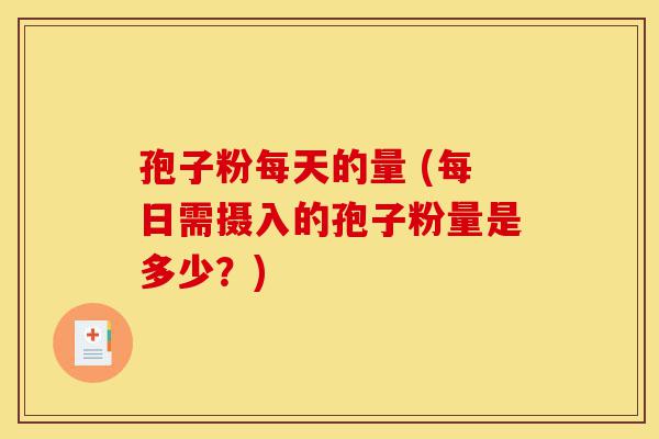 孢子粉每天的量 (每日需摄入的孢子粉量是多少？)-第1张图片-灵芝之家