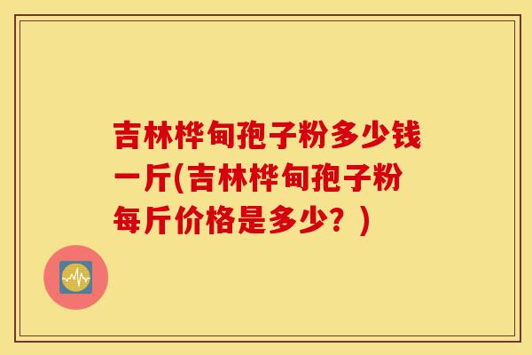 吉林桦甸孢子粉多少钱一斤(吉林桦甸孢子粉每斤价格是多少?)-第1张图片-灵芝之家 吉林桦甸孢子粉多少钱一斤(吉林桦甸孢子粉每斤价格是多少?)-第1张图片-灵芝之家