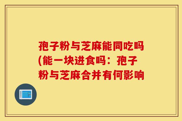 孢子粉与芝麻能同吃吗(能一块进食吗:孢子粉与芝麻合并有何影响-第1张图片-灵芝之家 孢子粉与芝麻能同吃吗(能一块进食吗:孢子粉与芝麻合并有何影响-第1张图片-灵芝之家