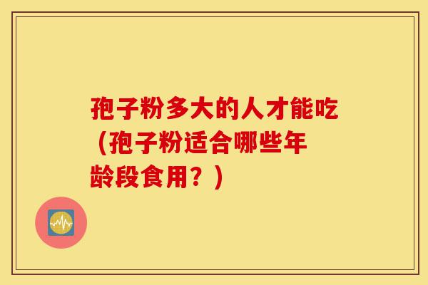 孢子粉多大的人才能吃 (孢子粉适合哪些年龄段食用?)-第1张图片-灵芝之家 孢子粉多大的人才能吃 (孢子粉适合哪些年龄段食用?)-第1张图片-灵芝之家