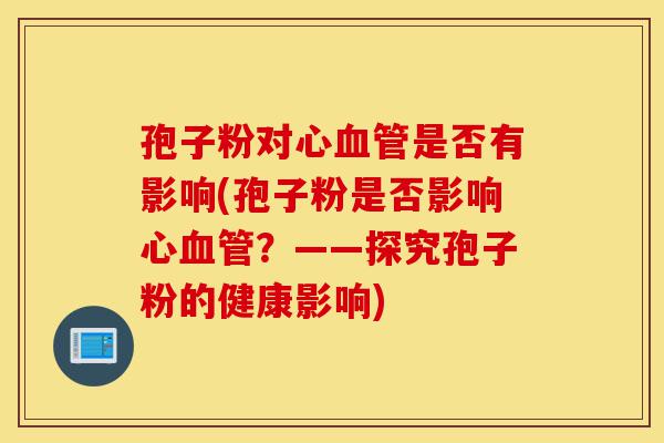 孢子粉对心血管是否有影响(孢子粉是否影响心血管?——探究孢子粉的健康影响)-第1张图片-灵芝之家 孢子粉对心血管是否有影响(孢子粉是否影响心血管?——探究孢子粉的健康影响)-第1张图片-灵芝之家
