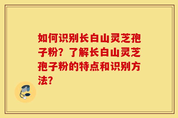 如何识别长白山灵芝孢子粉？了解长白山灵芝孢子粉的特点和识别方法？-第1张图片-灵芝之家