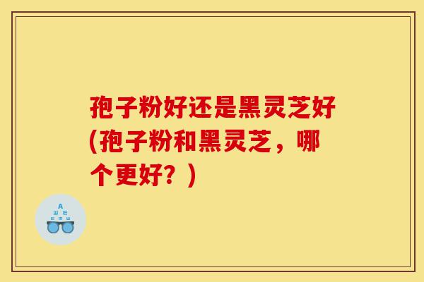 孢子粉好还是黑灵芝好(孢子粉和黑灵芝，哪个更好？)-第1张图片-灵芝之家