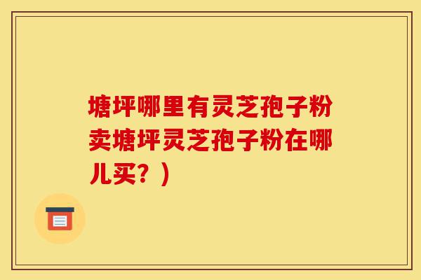 塘坪哪里有灵芝孢子粉卖塘坪灵芝孢子粉在哪儿买？)-第1张图片-灵芝之家
