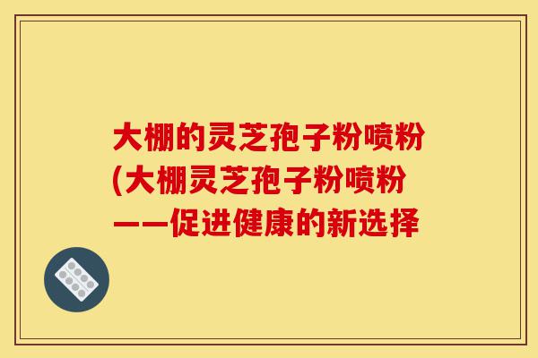 大棚的灵芝孢子粉喷粉(大棚灵芝孢子粉喷粉——促进健康的新选择-第1张图片-灵芝之家 大棚的灵芝孢子粉喷粉(大棚灵芝孢子粉喷粉——促进健康的新选择-第1张图片-灵芝之家