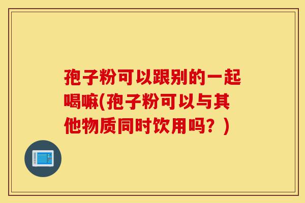 孢子粉可以跟别的一起喝嘛(孢子粉可以与其他物质同时饮用吗？)-第1张图片-灵芝之家