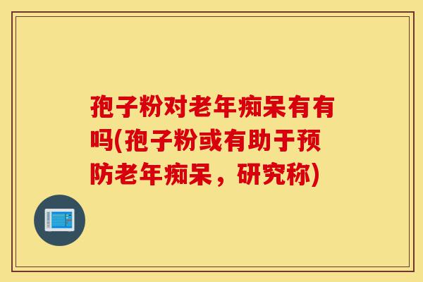 孢子粉对老年痴呆有有吗(孢子粉或有助于预防老年痴呆,研究称)-第1张图片-灵芝之家 孢子粉对老年痴呆有有吗(孢子粉或有助于预防老年痴呆,研究称)-第1张图片-灵芝之家