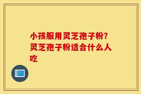 小孩服用灵芝孢子粉？灵芝孢子粉适合什么人吃-第1张图片-灵芝之家