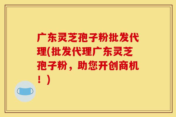 广东灵芝孢子粉批发代理(批发代理广东灵芝孢子粉,助您开创商机!)-第1张图片-灵芝之家 广东灵芝孢子粉批发代理(批发代理广东灵芝孢子粉,助您开创商机!)-第1张图片-灵芝之家