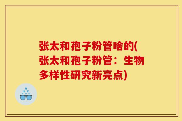 张太和孢子粉管啥的(张太和孢子粉管:生物多样性研究新亮点)-第1张图片-灵芝之家 张太和孢子粉管啥的(张太和孢子粉管:生物多样性研究新亮点)-第1张图片-灵芝之家