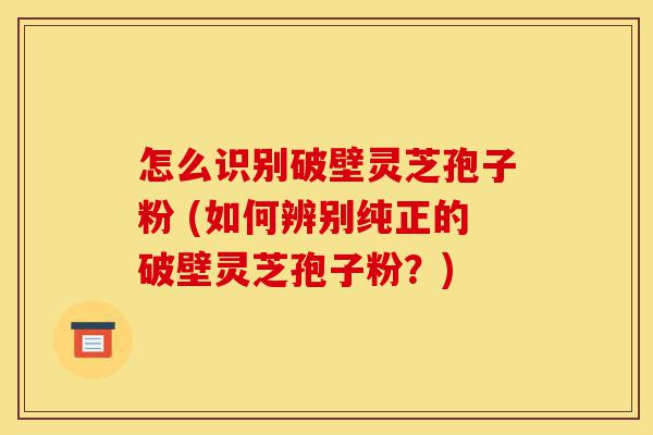 怎么识别破壁灵芝孢子粉 (如何辨别纯正的破壁灵芝孢子粉?)-第1张图片-灵芝之家 怎么识别破壁灵芝孢子粉 (如何辨别纯正的破壁灵芝孢子粉?)-第1张图片-灵芝之家