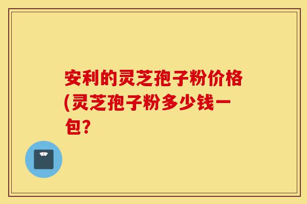 安利的灵芝孢子粉价格(灵芝孢子粉多少钱一包?-第1张图片-灵芝之家 安利的灵芝孢子粉价格(灵芝孢子粉多少钱一包?-第1张图片-灵芝之家