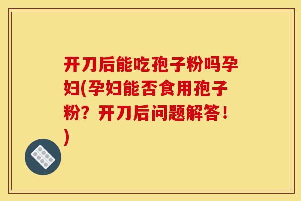 开刀后能吃孢子粉吗孕妇(孕妇能否食用孢子粉?开刀后问题解答!)-第1张图片-灵芝之家 开刀后能吃孢子粉吗孕妇(孕妇能否食用孢子粉?开刀后问题解答!)-第1张图片-灵芝之家