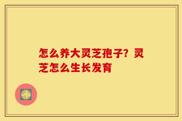 怎么养大灵芝孢子？灵芝怎么生长发育-第1张图片-灵芝之家