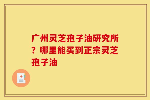 广州灵芝孢子油研究所?哪里能买到正宗灵芝孢子油-第1张图片-灵芝之家 广州灵芝孢子油研究所?哪里能买到正宗灵芝孢子油-第1张图片-灵芝之家