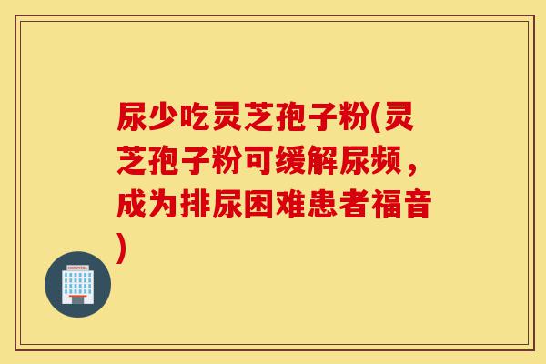 尿少吃灵芝孢子粉(灵芝孢子粉可缓解尿频,成为排尿困难患者福音)-第1张图片-灵芝之家 尿少吃灵芝孢子粉(灵芝孢子粉可缓解尿频,成为排尿困难患者福音)-第1张图片-灵芝之家