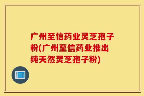 广州至信药业灵芝孢子粉(广州至信药业推出纯天然灵芝孢子粉)-第1张图片-灵芝之家 广州至信药业灵芝孢子粉(广州至信药业推出纯天然灵芝孢子粉)-第1张图片-灵芝之家