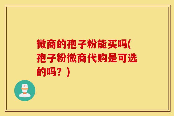 微商的孢子粉能买吗(孢子粉微商代购是可选的吗?)-第1张图片-灵芝之家 微商的孢子粉能买吗(孢子粉微商代购是可选的吗?)-第1张图片-灵芝之家