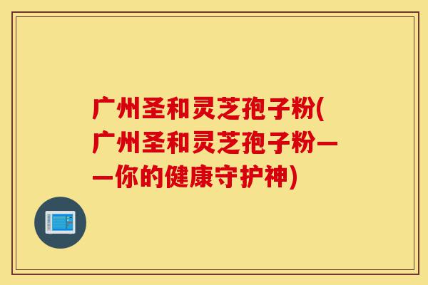广州圣和灵芝孢子粉(广州圣和灵芝孢子粉——你的健康守护神)-第1张图片-灵芝之家 广州圣和灵芝孢子粉(广州圣和灵芝孢子粉——你的健康守护神)-第1张图片-灵芝之家