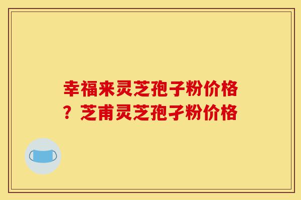 幸福来灵芝孢子粉价格？芝甫灵芝孢孑粉价格-第1张图片-灵芝之家