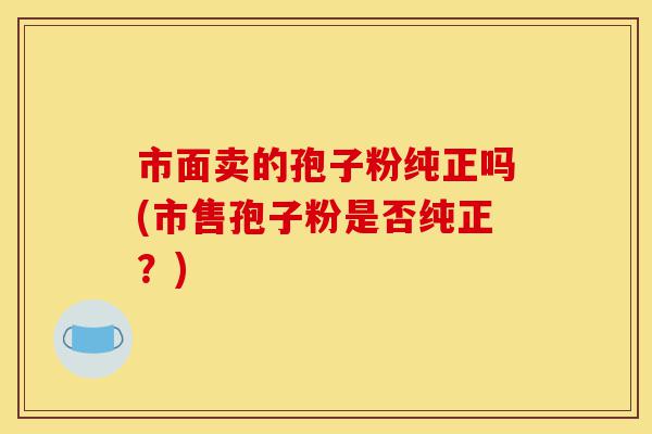 市面卖的孢子粉纯正吗(市售孢子粉是否纯正?)-第1张图片-灵芝之家 市面卖的孢子粉纯正吗(市售孢子粉是否纯正?)-第1张图片-灵芝之家