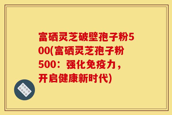 富硒灵芝破壁孢子粉500(富硒灵芝孢子粉500:强化免疫力,开启健康新时代)-第1张图片-灵芝之家 富硒灵芝破壁孢子粉500(富硒灵芝孢子粉500:强化免疫力,开启健康新时代)-第1张图片-灵芝之家