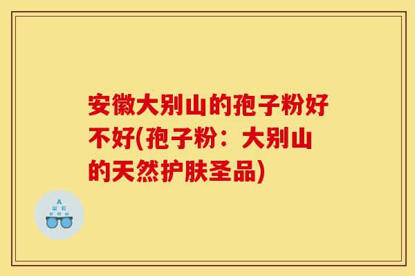 安徽大别山的孢子粉好不好(孢子粉:大别山的天然护肤圣品)-第1张图片-灵芝之家 安徽大别山的孢子粉好不好(孢子粉:大别山的天然护肤圣品)-第1张图片-灵芝之家