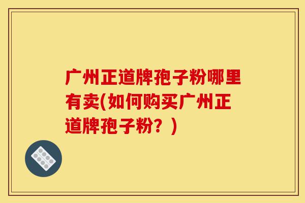 广州正道牌孢子粉哪里有卖(如何购买广州正道牌孢子粉?)-第1张图片-灵芝之家 广州正道牌孢子粉哪里有卖(如何购买广州正道牌孢子粉?)-第1张图片-灵芝之家